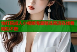 怡红院成人小视频海量精选高清在线看精彩不断