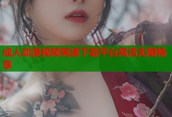 成人动漫视频高速下载平台高清无限畅享