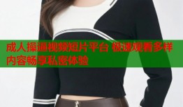 成人操逼视频短片平台 极速观看多样内容畅享私密体验