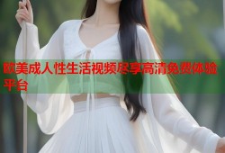 欧美成人性生活视频尽享高清免费体验平台