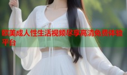 欧美成人性生活视频尽享高清免费体验平台