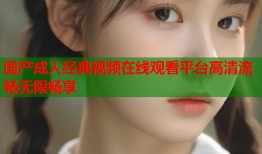 国产成人经典视频在线观看平台高清流畅无限畅享