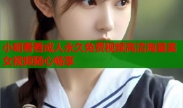 小明看看成人永久免费视频高清海量美女视频随心畅享