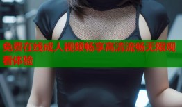 免费在线成人视频畅享高清流畅无限观看体验