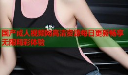 国产成人视频网高清资源每日更新畅享无限精彩体验