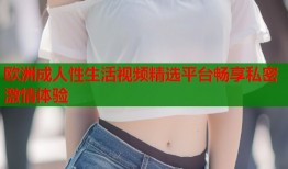欧洲成人性生活视频精选平台畅享私密激情体验