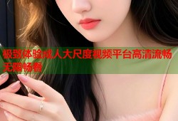 极致体验成人大尺度视频平台高清流畅无限畅看
