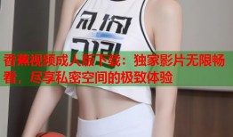 香蕉视频成人版下载：独家影片无限畅看，尽享私密空间的极致体验