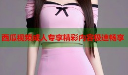 西瓜视频成人专享精彩内容极速畅享