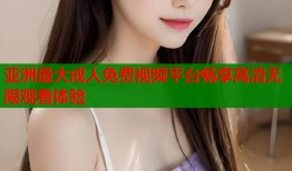 亚洲最大成人免费视频平台畅享高清无限观看体验
