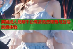 美国成人视频平台高清免费观看与互动直播体验