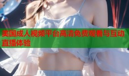 美国成人视频平台高清免费观看与互动直播体验