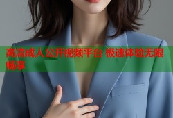 高清成人公开视频平台 极速体验无限畅享