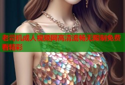 老司机成人视频网高清流畅无限制免费看精彩