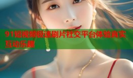 91短视频极速刷片社交平台体验真实互动乐趣