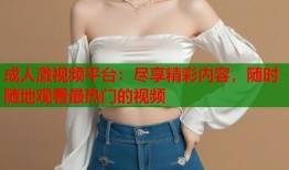 成人激视频平台：尽享精彩内容，随时随地观看最热门的视频