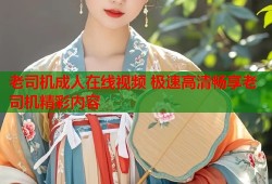 老司机成人在线视频 极速高清畅享老司机精彩内容