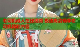 老司机成人在线视频 极速高清畅享老司机精彩内容