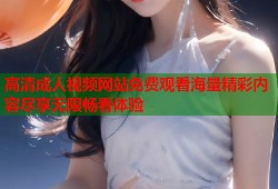 高清成人视频网站免费观看海量精彩内容尽享无限畅看体验