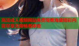 高清成人视频网站免费观看海量精彩内容尽享无限畅看体验