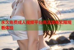 永久免费成人视频平台高清流畅无限观看体验