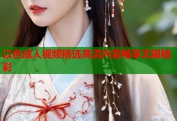 以色成人视频精选高清内容畅享无限精彩
