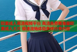 欧美成人高清视频平台 高清免费看海量欧美成人大片 极速流畅体验多样分类内容