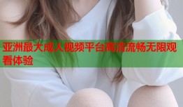 亚洲最大成人视频平台高清流畅无限观看体验