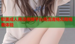 欧美成人高清视频平台高清流畅无限观看体验