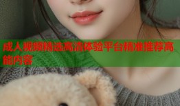 成人视频精选高清体验平台精准推荐高能内容