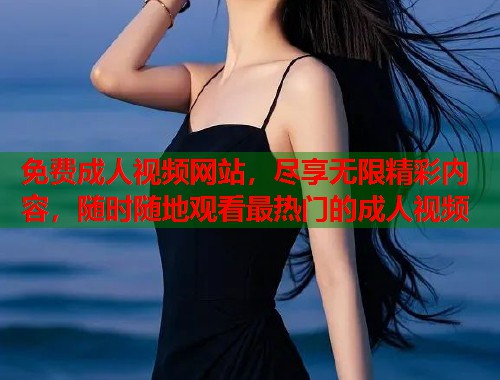 免费成人视频网站，尽享无限精彩内容，随时随地观看最热门的成人视频