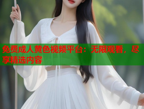免费成人黄色视频平台：无限观看，尽享精选内容