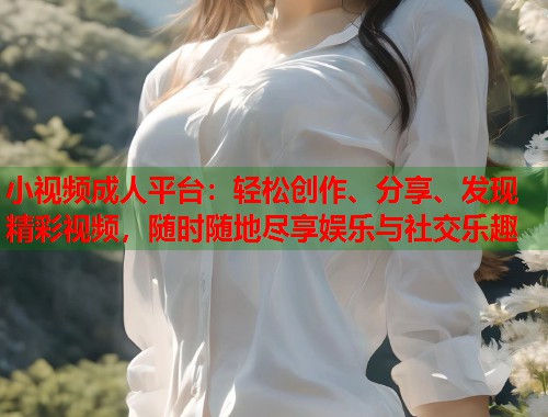 小视频成人平台：轻松创作、分享、发现精彩视频，随时随地尽享娱乐与社交乐趣