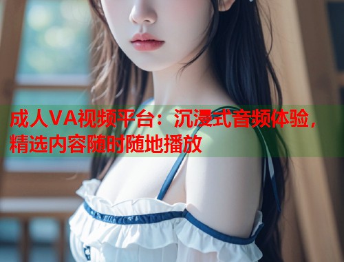 成人VA视频平台：沉浸式音频体验，精选内容随时随地播放