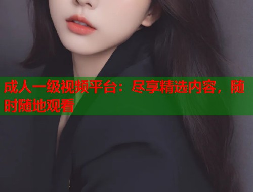 成人一级视频平台：尽享精选内容，随时随地观看