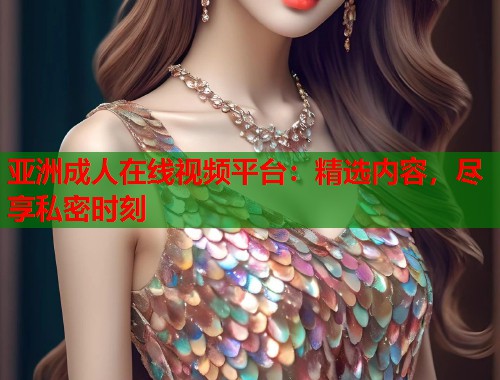 亚洲成人在线视频平台：精选内容，尽享私密时刻
