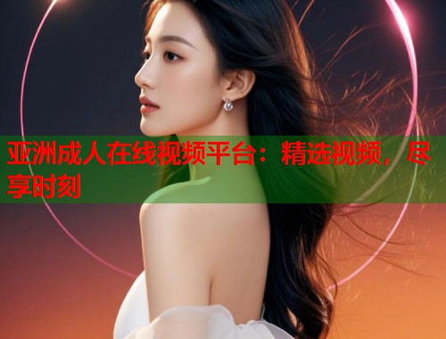 亚洲成人在线视频平台：精选视频，尽享时刻