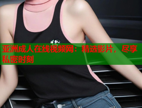 亚洲成人在线视频网：精选影片，尽享私密时刻
