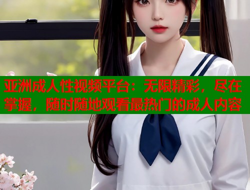 亚洲成人性视频平台：无限精彩，尽在掌握，随时随地观看最热门的成人内容