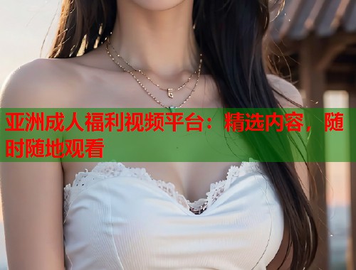 亚洲成人福利视频平台：精选内容，随时随地观看