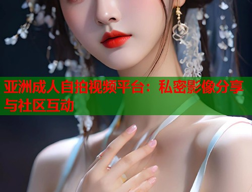 亚洲成人自拍视频平台：私密影像分享与社区互动