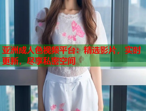 亚洲成人色视频平台：精选影片，实时更新，尽享私密空间