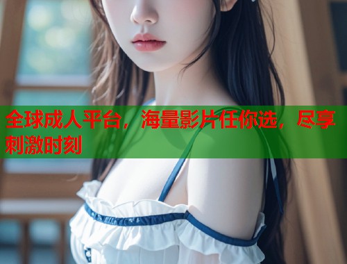 全球成人平台，海量影片任你选，尽享刺激时刻