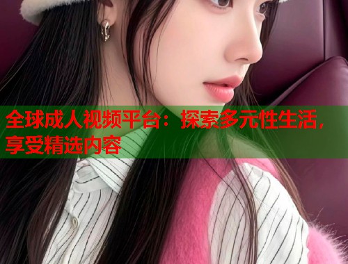 全球成人视频平台：探索多元性生活，享受精选内容