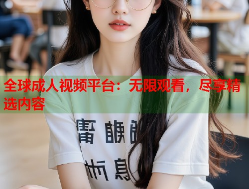 全球成人视频平台：无限观看，尽享精选内容