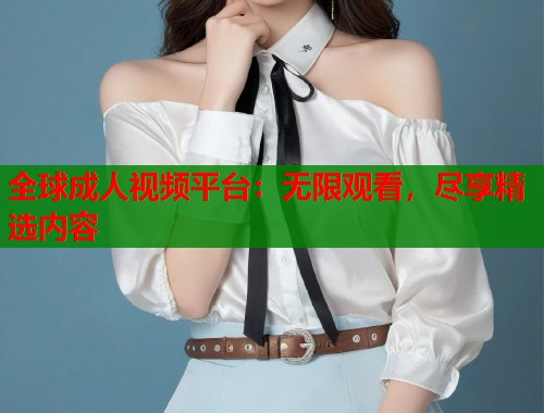 全球成人视频平台：无限观看，尽享精选内容