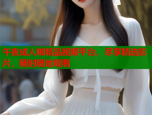 午夜成人啪精品视频平台，尽享精选影片，随时随地观看