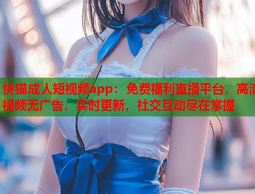快猫成人短视频app：免费福利直播平台，高清视频无广告，实时更新，社交互动尽在掌握