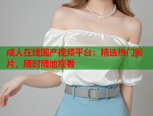成人在线国产视频平台：精选热门影片，随时随地观看