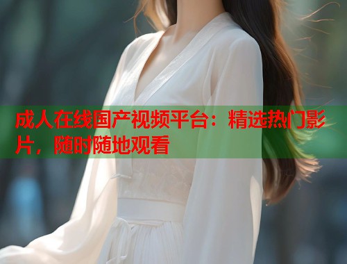 成人在线国产视频平台：精选热门影片，随时随地观看